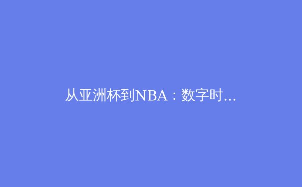 从亚洲杯到NBA：数字时代体育新闻的深度变革与专业价值